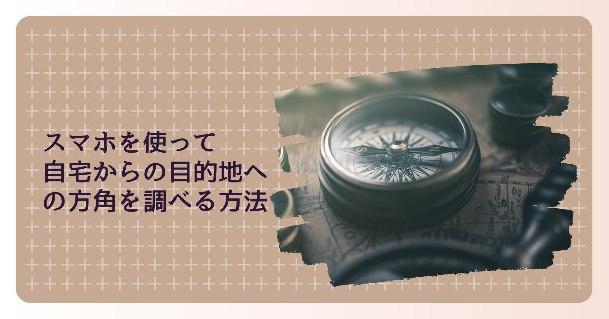 スマホを使って自宅からの目的地への方角を簡単に調べる方法